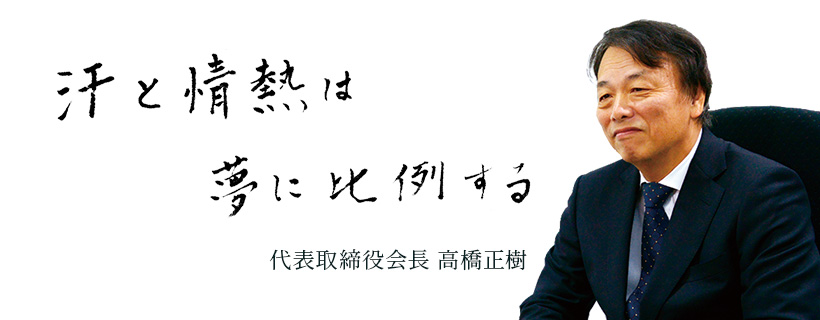 汗と情熱は夢に比例する 代表取締役会長 高橋正樹